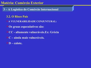 Matéria: Comércio Exterior
 3 – A Logística do Comércio Internacional

   3.2. O Risco País
   A VULNERABILIDADE CONJUNTURAL:

   Os graus especulativos são:
   CC - altamente vulneráveis.Ex: Grécia
   C – ainda mais vulneráveis.
   D – calote.
 