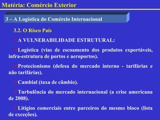 Matéria: Comércio Exterior

 3 – A Logística do Comércio Internacional

    3.2. O Risco País
    A VULNERABILIDADE ESTRUTURAL:
    Logística (vias de escoamento dos produtos exportáveis,
  infra-estrutura de portos e aeroportos).
    Protecionismo (defesa do mercado interno - tarifárias e
  não tarifárias).
    Cambial (taxa de câmbio).
    Turbulência do mercado internacional (a crise americana
  de 2008).
    Litígios comerciais entre parceiros do mesmo bloco (lista
  de exceções).
 