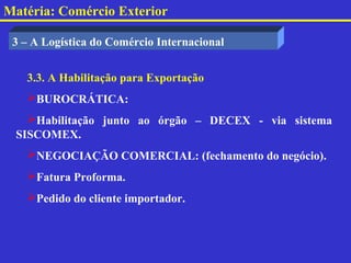 Matéria: Comércio Exterior

 3 – A Logística do Comércio Internacional


   3.3. A Habilitação para Exportação
   BUROCRÁTICA:
   Habilitação junto ao órgão – DECEX - via sistema
 SISCOMEX.
   NEGOCIAÇÃO COMERCIAL: (fechamento do negócio).
   Fatura Proforma.
   Pedido do cliente importador.
 