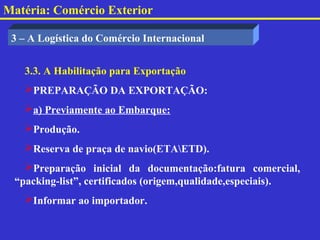 Matéria: Comércio Exterior

 3 – A Logística do Comércio Internacional


   3.3. A Habilitação para Exportação
   PREPARAÇÃO DA EXPORTAÇÃO:
   a) Previamente ao Embarque:
   Produção.
   Reserva de praça de navio(ETAETD).
   Preparação inicial da documentação:fatura comercial,
 “packing-list”, certificados (origem,qualidade,especiais).
   Informar ao importador.
 
