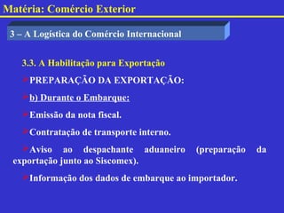 Matéria: Comércio Exterior

 3 – A Logística do Comércio Internacional


   3.3. A Habilitação para Exportação
   PREPARAÇÃO DA EXPORTAÇÃO:
   b) Durante o Embarque:
   Emissão da nota fiscal.
   Contratação de transporte interno.
   Aviso ao despachante aduaneiro           (preparação   da
 exportação junto ao Siscomex).
   Informação dos dados de embarque ao importador.
 