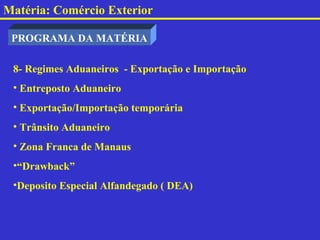 Matéria: Comércio Exterior

 PROGRAMA DA MATÉRIA

 8- Regimes Aduaneiros - Exportação e Importação
 • Entreposto Aduaneiro
 • Exportação/Importação temporária
 • Trânsito Aduaneiro
 • Zona Franca de Manaus
 •“Drawback”
 •Deposito Especial Alfandegado ( DEA)
 