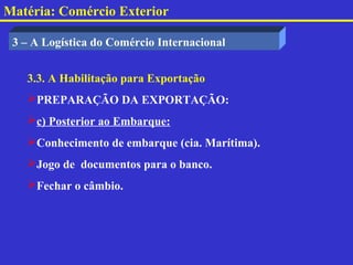 Matéria: Comércio Exterior

 3 – A Logística do Comércio Internacional


   3.3. A Habilitação para Exportação
   PREPARAÇÃO DA EXPORTAÇÃO:
   c) Posterior ao Embarque:
   Conhecimento de embarque (cia. Marítima).
   Jogo de documentos para o banco.
   Fechar o câmbio.
 