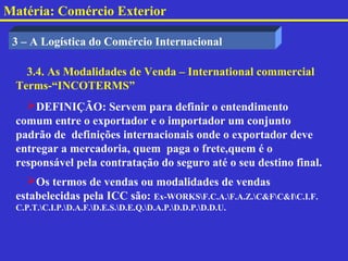 Matéria: Comércio Exterior

 3 – A Logística do Comércio Internacional

   3.4. As Modalidades de Venda – International commercial
 Terms-“INCOTERMS”
   DEFINIÇÃO: Servem para definir o entendimento
 comum entre o exportador e o importador um conjunto
 padrão de definições internacionais onde o exportador deve
 entregar a mercadoria, quem paga o frete,quem é o
 responsável pela contratação do seguro até o seu destino final.
   Os termos de vendas ou modalidades de vendas
 estabelecidas pela ICC são: Ex-WORKSF.C.A.F.A.Z.C&FC&IC.I.F.
 C.P.T.C.I.P.D.A.F.D.E.S.D.E.Q.D.A.P.D.D.P.D.D.U.
 