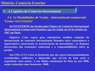 Matéria: Comércio Exterior

 3 – A Logística do Comércio Internacional
   3.4. As Modalidades de Venda – International commercial
 Terms-“INCOTERMS”
    Os INCOTERMS são fixados pela Câmara de Comércio Internacional
 (International Commercial Chamber) que foi criada em 23 de outubro de
 1967 em Paris.
    Objetivo: Criar regras para administrar conflitos oriundos da
 interpretação de contratos internacionais firmados entre exportadores e
 importadores concernente às transferências de mercadorias , as despesas
 decorrentes das transações comerciais e a responsabilidades sobre as
 perdas.
    Em 1936 a CCI criou os Incoterms que são regras internacionalmente
 reconhecidas, uniformes e imparciais que servem de base para a
 negociação entre países. A sua última atualização foi feita no ano 2000,
 assim conhecida como Incoterms -2000.
 