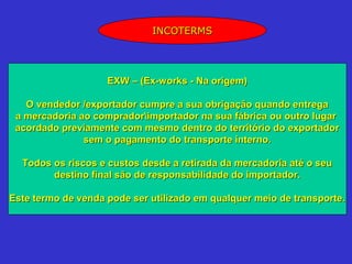 INCOTERMS




                    EXW – (Ex-works - Na origem)

   O vendedor /exportador cumpre a sua obrigação quando entrega
 a mercadoria ao compradorimportador na sua fábrica ou outro lugar
 acordado previamente com mesmo dentro do território do exportador
               sem o pagamento do transporte interno.

  Todos os riscos e custos desde a retirada da mercadoria até o seu
        destino final são de responsabilidade do importador.

Este termo de venda pode ser utilizado em qualquer meio de transporte.
 