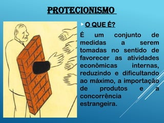 PROTECIONISMO
O QUE É?
É um conjunto de
medidas a serem
tomadas no sentido de
favorecer as atividades
econômicas internas,
reduzindo e dificultando
ao máximo, a importação
de produtos e a
concorrência
estrangeira.
 