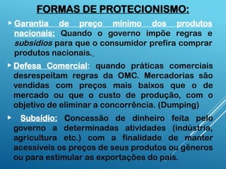  Garantia de preço mínimo dos produtos
nacionais: Quando o governo impõe regras e
subsídios para que o consumidor prefira comprar
produtos nacionais.
 Defesa Comercial: quando práticas comerciais
desrespeitam regras da OMC. Mercadorias são
vendidas com preços mais baixos que o de
mercado ou que o custo de produção, com o
objetivo de eliminar a concorrência. (Dumping)
 Subsídio: Concessão de dinheiro feita pelo
governo a determinadas atividades (indústria,
agricultura etc.) com a finalidade de manter
acessíveis os preços de seus produtos ou gêneros
ou para estimular as exportações do país.
FORMAS DE PROTECIONISMO:
 