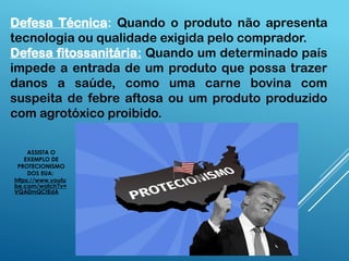 Defesa Técnica: Quando o produto não apresenta
tecnologia ou qualidade exigida pelo comprador.
Defesa fitossanitária: Quando um determinado país
impede a entrada de um produto que possa trazer
danos a saúde, como uma carne bovina com
suspeita de febre aftosa ou um produto produzido
com agrotóxico proibido.
ASSISTA O
EXEMPLO DE
PROTECIONISMO
DOS EUA:
https://www.youtu
be.com/watch?v=
VQA0mQCtEdA
 