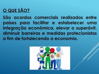 O QUE SÃO?
São acordos comerciais realizados entre
países para facilitar e estabelecer uma
integração econômica, elevar o superávit,
diminuir barreiras e medidas protecionistas
a fim de fortalecendo a economia.
 