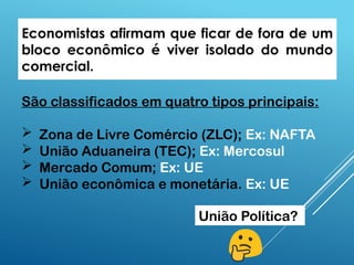 Economistas afirmam que ficar de fora de um
bloco econômico é viver isolado do mundo
comercial.
São classificados em quatro tipos principais:
 Zona de Livre Comércio (ZLC); Ex: NAFTA
 União Aduaneira (TEC); Ex: Mercosul
 Mercado Comum; Ex: UE
 União econômica e monetária. Ex: UE
União Política?
 