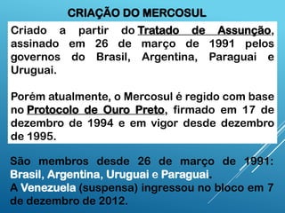 Criado a partir do Tratado de Assunção,
assinado em 26 de março de 1991 pelos
governos do Brasil, Argentina, Paraguai e
Uruguai.
Porém atualmente, o Mercosul é regido com base
no Protocolo de Ouro Preto, firmado em 17 de
dezembro de 1994 e em vigor desde dezembro
de 1995.
CRIAÇÃO DO MERCOSUL
São membros desde 26 de março de 1991:
Brasil, Argentina, Uruguai e Paraguai.
A Venezuela (suspensa) ingressou no bloco em 7
de dezembro de 2012.
 