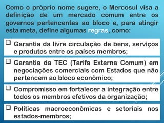 Como o próprio nome sugere, o Mercosul visa a
definição de um mercado comum entre os
governos pertencentes ao bloco e, para atingir
esta meta, define algumas regras, como:
 Garantia da livre circulação de bens, serviços
e produtos entre os países membros;
 Garantia da TEC (Tarifa Externa Comum) em
negociações comerciais com Estados que não
pertencem ao bloco econômico;
 Políticas macroeconômicas e setoriais nos
estados-membros;
 Compromisso em fortalecer a integração entre
todos os membros efetivos da organização;
 