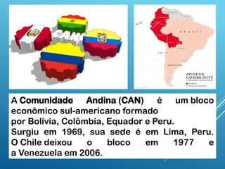 A Comunidade Andina (CAN) é um bloco
econômico sul-americano formado
por Bolívia, Colômbia, Equador e Peru.
Surgiu em 1969, sua sede é em Lima, Peru.
O Chile deixou o bloco em 1977 e
a Venezuela em 2006.
 
