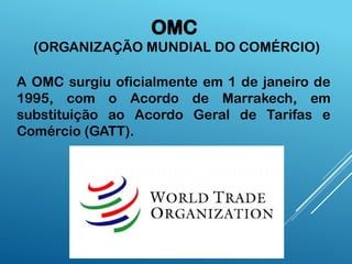 OMC
(ORGANIZAÇÃO MUNDIAL DO COMÉRCIO)
A OMC surgiu oficialmente em 1 de janeiro de
1995, com o Acordo de Marrakech, em
substituição ao Acordo Geral de Tarifas e
Comércio (GATT).
 