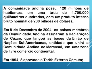 A comunidade andina possui 120 milhões de
habitantes, em uma área de 4.700.000
quilômetros quadrados, com um produto interno
bruto nominal de 280 bilhões de dólares.
Em 8 de Dezembro de 2004, os países membros
da Comunidade Andina assinaram a Declaração
de Cuzco, que lançou as bases da União de
Nações Sul-Americanas, entidade que unirá a
Comunidade Andina ao Mercosul, em uma zona
de livre comércio continental.
Em 1994, é aprovada a Tarifa Externa Comum;
 