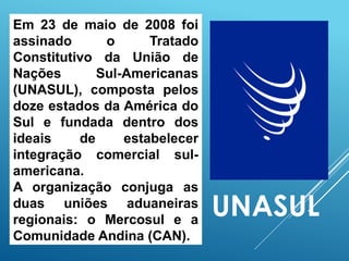 Em 23 de maio de 2008 foi
assinado o Tratado
Constitutivo da União de
Nações Sul-Americanas
(UNASUL), composta pelos
doze estados da América do
Sul e fundada dentro dos
ideais de estabelecer
integração comercial sul-
americana.
A organização conjuga as
duas uniões aduaneiras
regionais: o Mercosul e a
Comunidade Andina (CAN).
UNASUL
 