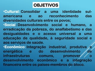 OBJETIVOS
•Cultural: Consolidar a uma identidade sul-
americana e ao reconhecimento das
diversidades culturais entre os povos;
•Social: Desenvolvimento social e humano, a
erradicação da pobreza, do analfabetismo e das
desigualdades e o acesso universal a uma
educação de qualidade, à seguridade social e
aos serviços de saúde.
•Econômico: Integração industrial, produtiva e
energética e do desenvolvimento de
infraestruturas comuns, promover o
desenvolvimento econômico e a integração
financeira entre os países-membros do bloco.
 