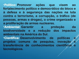 •Político: Promover ações que visem ao
fortalecimento político e democrático do bloco e
à defesa e à segurança das nações na luta
contra o terrorismo, a corrupção, o tráfico (de
pessoas, armas e drogas), o crime organizado e
a proliferação de armas nucleares.
•Ambiental: Garantir a proteção da
biodiversidade e a redução dos impactos
ambientais na América do Sul.
•Científica: Desenvolvimento de políticas e
projetos comuns de pesquisa, inovação e
transferência de conhecimentos científicos e
tecnológicos.
 