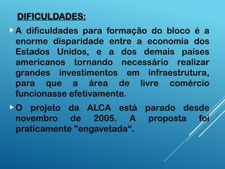 DIFICULDADES:
A dificuldades para formação do bloco é a
enorme disparidade entre a economia dos
Estados Unidos, e a dos demais países
americanos tornando necessário realizar
grandes investimentos em infraestrutura,
para que a área de livre comércio
funcionasse efetivamente.
O projeto da ALCA está parado desde
novembro de 2005. A proposta foi
praticamente "engavetada“.
 