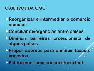 OBJETIVOS DA OMC:
Reorganizar e intermediar o comércio
mundial.
Conciliar divergências entre países.
Diminuir barreiras protecionista de
alguns países.
Propor acordos para diminuir taxas e
impostos.
Estabelecer uma concorrência leal.
 
