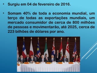 • Surgiu em 04 de fevereiro de 2016.
• Somam 40% de toda a economia mundial, um
terço de todas as exportações mundiais, um
mercado consumidor de cerca de 800 milhões
de pessoas e movimentarão, até 2025, cerca de
223 bilhões de dólares por ano.
 