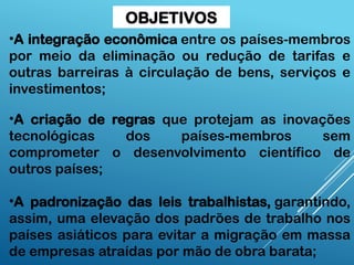 •A integração econômica entre os países-membros
por meio da eliminação ou redução de tarifas e
outras barreiras à circulação de bens, serviços e
investimentos;
•A criação de regras que protejam as inovações
tecnológicas dos países-membros sem
comprometer o desenvolvimento científico de
outros países;
•A padronização das leis trabalhistas, garantindo,
assim, uma elevação dos padrões de trabalho nos
países asiáticos para evitar a migração em massa
de empresas atraídas por mão de obra barata;
OBJETIVOS
 