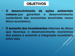 • O desenvolvimento de ações ambientais
comuns que garantam o desenvolvimento
sustentável das economias envolvidas nesse
bloco econômico;
• O aumento dos investimentos internos do bloco
que favoreça o desenvolvimento econômico
dos países e aumente a integração econômica
entre eles.
OBJETIVOS
 