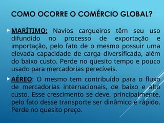 COMO OCORRE O COMÉRCIO GLOBAL?
MARÍTIMO: Navios cargueiros têm seu uso
difundido no processo de exportação e
importação, pelo fato de o mesmo possuir uma
elevada capacidade de carga diversificada, além
do baixo custo. Perde no quesito tempo e pouco
usado para mercadorias perecíveis.
AÉREO: O mesmo tem contribuído para o fluxo
de mercadorias internacionais, de baixo e alto
custo. Esse crescimento se deve, principalmente,
pelo fato desse transporte ser dinâmico e rápido.
Perde no quesito preço.
 