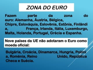 ZONA DO EURO
Fazem parte da zona do
euro: Alemanha, Áustria, Bélgica,
Chipre, Eslováquia, Eslovênia, Estônia, Finlândi
a, França, Irlanda, Itália, Luxemburgo,
Malta, Holanda, Portugal, Grécia e Espanha.
Nove países da UE não adotaram o Euro como
moeda oficial:
Bulgária, Croácia, Dinamarca, Hungria, Polóni
a, Roménia, Reino Unido, República
Checa e Suécia.
 