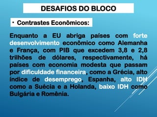 DESAFIOS DO BLOCO
Enquanto a EU abriga países com forte
desenvolvimento econômico como Alemanha
e França, com PIB que excedem 3,8 e 2,8
trilhões de dólares, respectivamente, há
países com economia modesta que passam
por dificuldade financeira, como a Grécia, alto
índice de desemprego, Espanha, alto IDH
como a Suécia e a Holanda, baixo IDH como
Bulgária e Romênia.
• Contrastes Econômicos:
 
