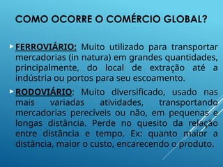 COMO OCORRE O COMÉRCIO GLOBAL?
FERROVIÁRIO: Muito utilizado para transportar
mercadorias (in natura) em grandes quantidades,
principalmente, do local de extração até a
indústria ou portos para seu escoamento.
RODOVIÁRIO: Muito diversificado, usado nas
mais variadas atividades, transportando
mercadorias perecíveis ou não, em pequenas e
longas distância. Perde no quesito da relação
entre distância e tempo. Ex: quanto maior a
distância, maior o custo, encarecendo o produto.
 
