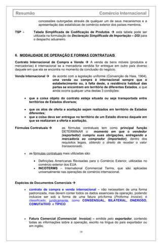 Resumão                                                    Comércio Internacional
                   concessões outorgadas através de qualquer um de seus mecanismos e a
                   apresentação das estatísticas de comércio exterior dos países membros.

TSP -          Tabela Simplificada de Codificação de Produtos  esta tabela pode ser
               utilizada na formulação de Declaração Simplificada de Importação – DSI para
               o despacho aduaneiro.




6. MODALIDADE DE OPERAÇÃO E FORMAS CONTRATUAIS
Contrato Internacional de Compra e Venda  A venda de bens móveis (produtos e
mercadorias) é internacional se a mercadoria vendida for entregue em outro país diverso
daquele em que ela se encontra no momento da conclusão do negócio.

Venda Internacional        de acordo com a legislação uniforme (Convenção de Haia, 1964),
                            uma venda ou compra é internacional sempre que o
                            estabelecimento ou, à falta deste, a residência habitual das
                            partes se encontrem em território de diferentes Estados, e que
                            ainda ocorra qualquer uma destas 3 condições:

        •   que a coisa objeto do contrato esteja situada ou seja transportada entre
            territórios de Estados diversos;

        •   que os atos de oferta e aceitação sejam realizados em território de Estados
            diferentes;
        •   que a coisa deva ser entregue no território de um Estado diverso daquele em
            que se realizaram a oferta e aceitação.

Fórmulas Contratuais              as fórmulas contratuais tem como principal função
                                   DETERMINAR o          momento em que o vendedor
                                   (exportador) cumpriu suas obrigações, entregando a
                                   mercadoria ao comprador (importador), dentro dos
                                   requisitos legais, obtendo o direito de receber o valor
                                   transacionado.

        •   as fórmulas contratuais mais utilizadas são:

               •   Definições Americanas Revisadas para o Comércio Exterior, utilizadas no
                   comércio exterior dos EUA
               •   INCOTERMS – International Commercial Terms, que são aplicadas
                   universalmente nas operações de comércio internacional.


Espécies de Documentos Comerciais 

        •   contrato de compra e venda internacional – não necessitam de uma forma
            padronizada, mas devem conter todos os dados essenciais da operação, podendo
            inclusive ser sob a forma de uma fatura pró-forma (Proforma Invoice); é
            classificado, juridicamente, como CONSENSUAL, BILATERAL, ONEROSO,
            COMUTATIVO e TÍPICO



        •   Fatura Comercial (Commercial Invoice) – emitida pelo exportador, contendo
            todas as informações sobre a operação, escrito na língua do país exportador ou
            em inglês;
                                                10
 