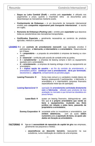 Resumão                                                Comércio Internacional

      •   Saque ou Letra Cambial (Draft) – emitida pelo exportador, é utilizado nos
          pagamentos a prazo, quando o importador retira     os documentos para
          desembaraçar as mercadorias mediante aceite.

      •   Conhecimento de Embarque – é um documento de transporte internacional
          emitido pela companhia responsável pelo transporte internacional; é escrito
          em inglês;

      •   Romaneio de Embarque (Packing List) – emitido pelo exportador que descreve
          todas as características das mercadorias transportadas;

      •   Certificados Especiais – geralmente necessários ao comércio de produtos
          agrícolas, médicos e perecíveis.


LEASING  é um contrato de arrendamento mercantil, cuja operação envolve 3
          participantes: o fabricante, o intermediário e o arrendatário. Desenvolve-se
          em 5 fases:
       • 1 – preparatória – a proposta do arrendatário à empresa de leasing ou vice-
          versa;
       • 2 – essencial – contituída pelo acordo de vontade entre as partes;
       • 3 – complementar - a empresa de leasing compra o bem ou equipamento
          ajustado com o arrendatário;
       • 4 – arrendamento - a empresa de leasing entrega o bem ou equipamento ao
          arrendatário;
       • 5 – tríplice opção do usuário - ao fim do contrato de arrendamento, o
          arrendatário poderá: continuar com o arrendamento; dá-lo por terminado,
          devolvendo-o; adquirí-lo, compensando as parcelas pagas.

          Leasing Financeiro       forma mais comum e o verdadeiro modelo básico de
                                    leasing, pressupondo 3 participantes: o fabricante, o
                                    arrendatário e o intermediário (empresa financeira
                                    especializada neste tipo de operação)

          Leasing Operacional      operação de arrendamento contratada diretamente
                                    com o fabricante; utilizado para produtos de boa
                                    aceitação no mercado e que tornam-se obsoletos em
                                    pouco tempo;

                  Lease Back       quase um leasing financeiro, distinguindo-se pelo
                                    fato que é o próprio arrendatário que vende os
                                    bens e equipamentos, mudando seu título
                                    jurídico em relação a estes bens, passando de
                                    proprietário a arrendatário;

            Dummy Corporation  sociedade entre os investidores e arrendatários, que
                                emitem debêntures,         com as quais obtém
                                numerário para a aquisição de bens, os quais são
                                dados em locação ao arrendatário.


FACTORING        liga-se à necessidade de reposição do capital de giro nas empresas,
                  geralmente nas pequenas e médias.

                  •   assemelha-se ao desconto bancário, repousando na               sua
                      substância, numa mobilização de créditos de uma empresa.

                                          11
 