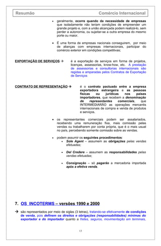 Resumão                                                 Comércio Internacional
                        •   geralmente, ocorre quando da necessidade de empresas
                            que isoladamente não teriam condições de empreender um
                            grande projeto e, com a união alcançada podem realizá-lo, sem
                            perder a autonomia, ou sujeitar-se a outra empresa do mesmo
                            porte ou maior.

                        •   É uma forma de empresas nacionais conseguirem, por meio
                            de alianças com empresas internacionais, participar do
                            comércio exterior em condições competitivas;


EXPORTAÇÃO DE SERVIÇOS              é a exportação de serviços em forma de projetos,
                                     licenças, assessorias, know-how, etc. A prestação
                                     de assessorias e consultorias internacionais são
                                     regidas e amparadas pelos Contratos de Exportação
                                     de Serviços


CONTRATO DE REPRESENTAÇÃO                 é o contrato pactuado entre a empresa
                                           exportadora estrangeira e as pessoas
                                           físicas     ou    jurídicas   nos     países
                                           importadores, que recebem a denominação
                                           de     representantes     comerciais,    que
                                           INTERMEDIARÃO as operações mercantis
                                           internacionais de compra e venda de produtos
                                           e serviços.

                        •   os representantes comerciais podem ser assalariados,
                            recebendo uma remuneração fixa, mais comissão pelas
                            vendas ou trabalharem por conta própria, que é o mais usual
                            no país, percebendo somente comissão sobre as vendas.

                        •   podem assumir os seguintes procedimentos:
                               • Sole Agent – assumem as obrigações pelas vendas
                                 efetuadas;

                               •   Del Credere – assumem as responsabilidades pelas
                                   vendas efetuadas;

                               •   Consignação – só pagarão a mercadoria importada
                                   após a efetiva venda.




7. OS INCOTERMS – versões 1990 e 2000
 são representados por meio de siglas (3 letras), tratando-se efetivamente de condições
   de venda, pois definem os direitos e obrigações (responsabilidades) mínimas do
   exportador e do importador quanto a fretes, seguros, movimentação em terminais,


                                           13
 