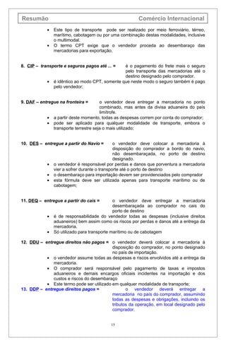 Resumão                                                 Comércio Internacional
            •   Este tipo de transporte pode ser realizado por meio ferroviário, térreo,
                marítimo, cabotagem ou por uma combinação destas modalidades, inclusive
                o multimodal.
            •   O termo CPT exige que o vendedor proceda ao desembaraço das
                mercadorias para exportação.


8. CIP – transporte e seguros pagos até ... =    é o pagamento do frete mais o seguro
                                                 pelo transporte das mercadorias até o
                                                 destino designado pelo comprador.
            •   é idêntico ao modo CPT, somente que neste modo o seguro também é pago
                pelo vendedor;


9. DAF – entregue na fronteira =        o vendedor deve entregar a mercadoria no ponto
                                        combinado, mas antes da divisa aduaneira do país
                                        limítrofe.
            •   a partir deste momento, todas as despesas correm por conta do comprador;
            •   pode ser aplicado para qualquer modalidade de transporte, embora o
                transporte terrestre seja o mais utilizado;


10. DES – entregue a partir do Navio =         o vendedor deve colocar a mercadoria à
                                               disposição do comprador a bordo do navio,
                                               não desembaraçada, no porto de destino
                                               designado.
            •   o vendedor é responsável por perdas e danos que porventura a mercadoria
                vier a sofrer durante o transporte até o porto de destino
            •   o desembaraço para importação devem ser providenciados pelo comprador
            •   esta fórmula deve ser utilizada apenas para transporte marítimo ou de
                cabotagem;


11. DEQ – entregue a partir do cais =         o vendedor deve entregar a mercadoria
                                              desembaraçada ao comprador no cais do
                                              porto de destino
            •   é de responsabilidade do vendedor todas as despesas (inclusive direitos
                aduaneiros) bem assim como os riscos por perdas e danos até a entrega da
                mercadoria.
            •   Só utilizado para transporte marítimo ou de cabotagem

12. DDU – entregue direitos não pagos = o vendedor deverá colocar a mercadoria à
                                           disposição do comprador, no ponto designado
                                           no país de importação.
           • o vendedor assume todas as despesas e riscos envolvidos até a entrega da
              mercadoria.
           • O comprador será responsável pelo pagamento de taxas e impostos
              aduaneiros e demais encargos oficiais incidentes na importação e dos
              custos e riscos do desembaraço
           • Este termo pode ser utilizado em qualquer modalidade de transporte;
13. DDP – entregue direitos pagos =               o vendedor deverá entregar a
                                           mercadoria no país do comprador, assumindo
                                           todas as despesas e obrigações, incluindo os
                                           tributos da operação, em local designado pelo
                                           comprador.


                                           15
 