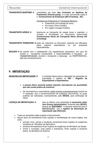 Resumão                                                 Comércio Internacional
TRANSPORTE MARÍTIMO           contratados por meio dos Contratos ou Apólices de
                               Fretamento (Charter-party), e o mais comumente usado é
                               o Conhecimento de Embarque (Bill of landing – BL)

                               Contratos de Fretamento p/ Transporte Marítimo:
                                     • Fretamento com entrega do navio;
                                     • Por tempo (Time Charter);
                                     • Por viagem (Voyage Charter);

TRANSPORTE AÉREO              destina-se ao transporte de cargas leves e urgentes; o
                               contrato é formalizado no documento denominado
                               Conhecimento Aéreo de Transporte Aéreo (Airway bill
                               of landing)

TRANSPORTE TERRESTRE  pode ser rodoviário ou ferroviário, podendo ser efetuados
                       pelos    próprios   exportadores     ou   por   empresas
                       especializadas.

SEGURO  de acordo com o estabelecido nos regulamentos aduaneiros, em caso de
         sinistro à mercadoria transportada, a responsabilidade é imputada: ao
         TRANSPORTADOR, durante o transporte e descarga; ao RESPONSÁVEL,
         pelo seu armazenamento.




9. IMPORTAÇÃO
REGISTRO DO IMPORTADOR              é condição básica para a realização de operações de
                                     importação o registro no REI – Registro de
                                     Exportadores e Importadores

            •   a pessoa física somente poderá importar mercadorias em quantidade
                que não revele prática de comércio.

            •   Os importadores e exportadores serão inscritos automaticamente quando da
                1ª operação, sem o encaminhamento de quaisquer documentos, os quais
                poderão ser solicitados, eventualmente, pelo DECEX, para verificação de
                rotina.

LICENÇA DE IMPORTAÇÃO               para se efetuar uma importação é necessário obter
                                     uma licença administrativa, fornecida pela SECEX,
                                     através do SISCOMEX; é requisito essencial para A
                                     IMPORTAÇÃO que o registro da declaração de
                                     importação seja efetivado;

     •   Todas as operações estão sujeitas a licenciamento
     •   Alguns tipos de mercadorias ficam sujeitas à manifestação de outros órgãos, tais
         como:
            • animais vivos, carnes e miudezas comestíveis ficam sujeitas às exigências
               sanitárias do Ministério da Agricultura;
            • produtos farmacêuticos ficam sujeitos às exigências do Ministério da Saúde;
            • armas e munições, suas partes e acessórios, ficam sujeitas à anuência
               prévia do Ministério do Exército.


                                           18
 