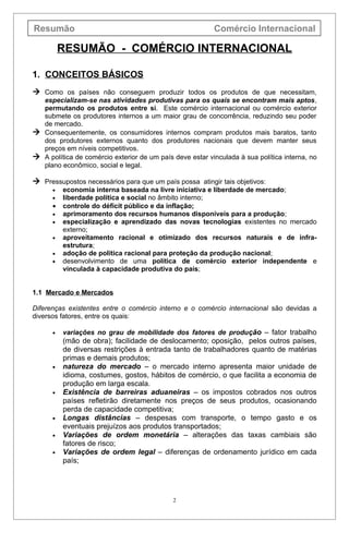 Resumão                                                   Comércio Internacional

          RESUMÃO - COMÉRCIO INTERNACIONAL

1. CONCEITOS BÁSICOS
 Como os países não conseguem produzir todos os produtos de que necessitam,
  especializam-se nas atividades produtivas para os quais se encontram mais aptos,
  permutando os produtos entre si. Este comércio internacional ou comércio exterior
  submete os produtores internos a um maior grau de concorrência, reduzindo seu poder
  de mercado.
 Consequentemente, os consumidores internos compram produtos mais baratos, tanto
  dos produtores externos quanto dos produtores nacionais que devem manter seus
  preços em níveis competitivos.
 A política de comércio exterior de um país deve estar vinculada à sua política interna, no
  plano econômico, social e legal.

 Pressupostos necessários para que um país possa atingir tais objetivos:
      •   economia interna baseada na livre iniciativa e liberdade de mercado;
      •   liberdade política e social no âmbito interno;
      •   controle do déficit público e da inflação;
      •   aprimoramento dos recursos humanos disponíveis para a produção;
      •   especialização e aprendizado das novas tecnologias existentes no mercado
          externo;
      •   aproveitamento racional e otimizado dos recursos naturais e de infra-
          estrutura;
      •   adoção de política racional para proteção da produção nacional;
      •   desenvolvimento de uma política de comércio exterior independente e
          vinculada à capacidade produtiva do país;


1.1 Mercado e Mercados

Diferenças existentes entre o comércio interno e o comércio internacional são devidas a
diversos fatores, entre os quais:

      •   variações no grau de mobilidade dos fatores de produ ção – fator trabalho
          (mão de obra); facilidade de deslocamento; oposição, pelos outros países,
          de diversas restrições à entrada tanto de trabalhadores quanto de matérias
          primas e demais produtos;
      •   natureza do mercado – o mercado interno apresenta maior unidade de
          idioma, costumes, gostos, hábitos de comércio, o que facilita a economia de
          produção em larga escala.
      •   Existência de barreiras aduaneiras – os impostos cobrados nos outros
          países refletirão diretamente nos preços de seus produtos, ocasionando
          perda de capacidade competitiva;
      •   Longas distâncias – despesas com transporte, o tempo gasto e os
          eventuais prejuízos aos produtos transportados;
      •   Variações de ordem monetária – alterações das taxas cambiais são
          fatores de risco;
      •   Variações de ordem legal – diferenças de ordenamento jurídico em cada
          país;




                                             2
 