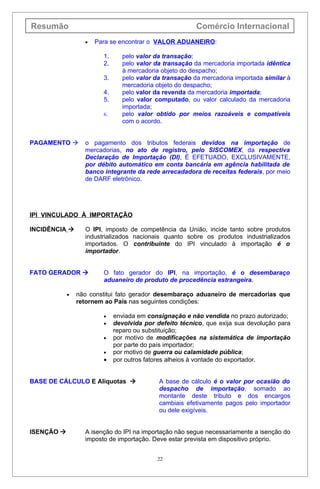 Resumão                                                  Comércio Internacional
                  •   Para se encontrar o VALOR ADUANEIRO:

                        1.      pelo valor da transação;
                        2.      pelo valor da transação da mercadoria importada idêntica
                                à mercadoria objeto do despacho;
                        3.      pelo valor da transação da mercadoria importada similar à
                                mercadoria objeto do despacho;
                        4.      pelo valor da revenda da mercadoria importada;
                        5.      pelo valor computado, ou valor calculado da mercadoria
                                importada;
                        6.      pelo valor obtido por meios razoáveis e compatíveis
                                com o acordo.


PAGAMENTO        o pagamento dos tributos federais devidos na importação de
                  mercadorias, no ato de registro, pelo SISCOMEX, da respectiva
                  Declaração de Importação (DI), É EFETUADO, EXCLUSIVAMENTE,
                  por débito automático em conta bancária em agência habilitada de
                  banco integrante da rede arrecadadora de receitas federais, por meio
                  de DARF eletrônico.




IPI VINCULADO À IMPORTAÇÃO

INCIDÊNCIA       O IPI, imposto de competência da União, incide tanto sobre produtos
                  industrializados nacionais quanto sobre os produtos industrializados
                  importados. O contribuinte do IPI vinculado à importação é o
                  importador.


FATO GERADOR           O fato gerador do IPI, na importação, é o desembaraço
                        aduaneiro de produto de procedência estrangeira.

            •   não constitui fato gerador desembaraço aduaneiro de mercadorias que
                retornem ao País nas seguintes condições:

                        •    enviada em consignação e não vendida no prazo autorizado;
                        •    devolvida por defeito técnico, que exija sua devolução para
                             reparo ou substituição;
                        •    por motivo de modificações na sistemática de importação
                             por parte do país importador;
                        •    por motivo de guerra ou calamidade pública;
                        •    por outros fatores alheios à vontade do exportador.


BASE DE CÁLCULO E Alíquotas                A base de cálculo é o valor por ocasião do
                                            despacho de importação, somado ao
                                            montante deste tributo e dos encargos
                                            cambiais efetivamente pagos pelo importador
                                            ou dele exigíveis.


ISENÇÃO          A isenção do IPI na importação não segue necessariamente a isenção do
                  imposto de importação. Deve estar prevista em dispositivo próprio.


                                           22
 