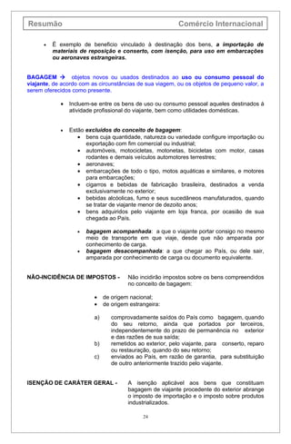 Resumão                                                   Comércio Internacional

      •   É exemplo de beneficio vinculado à destinação dos bens, a importação de
          materiais de reposição e conserto, com isenção, para uso em embarcações
          ou aeronaves estrangeiras.


BAGAGEM  objetos novos ou usados destinados ao uso ou consumo pessoal do
viajante, de acordo com as circunstâncias de sua viagem, ou os objetos de pequeno valor, a
serem oferecidos como presente.

            •   Incluem-se entre os bens de uso ou consumo pessoal aqueles destinados à
                atividade profissional do viajante, bem como utilidades domésticas.


            •   Estão excluídos do conceito de bagagem:
                   • bens cuja quantidade, natureza ou variedade configure importação ou
                      exportação com fim comercial ou industrial;
                   • automóveis, motocicletas, motonetas, bicicletas com motor, casas
                      rodantes e demais veículos automotores terrestres;
                   • aeronaves;
                   • embarcações de todo o tipo, motos aquáticas e similares, e motores
                      para embarcações;
                   • cigarros e bebidas de fabricação brasileira, destinados a venda
                      exclusivamente no exterior;
                   • bebidas alcóolicas, fumo e seus sucedâneos manufaturados, quando
                      se tratar de viajante menor de dezoito anos;
                   • bens adquiridos pelo viajante em loja franca, por ocasião de sua
                      chegada ao País.

                   •   bagagem acompanhada: a que o viajante portar consigo no mesmo
                       meio de transporte em que viaje, desde que não amparada por
                       conhecimento de carga.
                   •   bagagem desacompanhada: a que chegar ao País, ou dele sair,
                       amparada por conhecimento de carga ou documento equivalente.


NÃO-INCIDÊNCIA DE IMPOSTOS -           Não incidirão impostos sobre os bens compreendidos
                                       no conceito de bagagem:

                         •    de origem nacional;
                         •    de origem estrangeira:

                         a)      comprovadamente saídos do País como bagagem, quando
                                 do seu retorno, ainda que portados por terceiros,
                                 independentemente do prazo de permanência no exterior
                                 e das razões de sua saída;
                         b)      remetidos ao exterior, pelo viajante, para conserto, reparo
                                 ou restauração, quando do seu retorno;
                         c)      enviados ao País, em razão de garantia, para substituição
                                 de outro anteriormente trazido pelo viajante.


ISENÇÃO DE CARÁTER GERAL -             A isenção aplicável aos bens que constituam
                                       bagagem de viajante procedente do exterior abrange
                                       o imposto de importação e o imposto sobre produtos
                                       industrializados.

                                             24
 