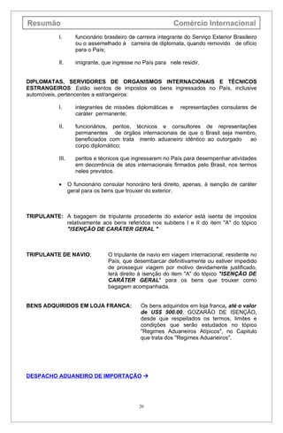 Resumão                                                        Comércio Internacional
            I.        funcionário brasileiro de carreira integrante do Serviço Exterior Brasileiro
                      ou o assemelhado à carreira de diplomata, quando removido de ofício
                      para o País;

            Il.       imigrante, que ingresse no País para nele residir.


DIPLOMATAS, SERVIDORES DE ORGANISMOS INTERNACIONAIS E TÉCNICOS
ESTRANGEIROS: Estão isentos de impostos os bens ingressados no País, inclusive
automóveis, pertencentes a estrangeiros:

            I.        integrantes de missões diplomáticas e       representações consulares de
                      caráter permanente;

            II.       funcionários, peritos, técnicos e consultores de representações
                      permanentes de órgãos internacionais de que o Brasil seja membro,
                      beneficiados com trata mento aduaneiro idêntico ao outorgado  ao
                      corpo diplomático;

            III.      peritos e técnicos que ingressarem no País para desempenhar atividades
                      em decorrência de atos internacionais firmados pelo Brasil, nos termos
                      neles previstos.

            •      O funcionário consular honorário terá direito, apenas, à isenção de caráter
                   geral para os bens que trouxer do exterior.



TRIPULANTE: A bagagem de tripulante procedente do exterior está isenta de impostos
            relativamente aos bens referidos nos subitens I e II do item "A" do tópico
            "ISENÇÃO DE CARÁTER GERAL "



TRIPULANTE DE NAVIO:               O tripulante de navio em viagem internacional, residente no
                                   País, que desembarcar definitivamente ou estiver impedido
                                   de prosseguir viagem por motivo devidamente justificado,
                                   terá direito à isenção do item "A" do tópico "ISENÇÃO DE
                                   CARÁTER GERAL" para os bens que trouxer como
                                   bagagem acompanhada.


BENS ADQUIRIDOS EM LOJA FRANCA:                  Os bens adquiridos em loja franca, até o valor
                                                 de US$ 500.00, GOZARÃO DE ISENÇÃO,
                                                 desde que respeitados os termos, limites e
                                                 condições que serão estudados no tópico
                                                 "Regimes Aduaneiros Atípicos", no Capitulo
                                                 que trata dos "Regimes Aduaneiros".




DESPACHO ADUANEIRO DE IMPORTAÇÃO 




                                                26
 