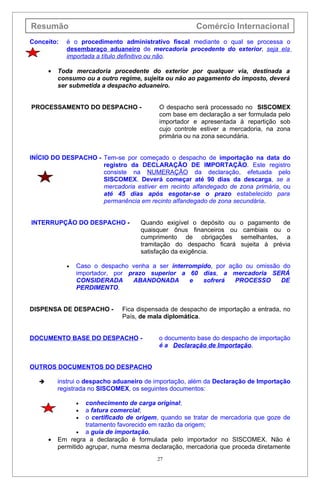 Resumão                                                Comércio Internacional
Conceito:   é o procedimento administrativo fiscal mediante o qual se processa o
            desembaraço aduaneiro de mercadoria procedente do exterior, seja ela
            importada a título definitivo ou não.

      •   Toda mercadoria procedente do exterior por qualquer via, destinada a
          consumo ou a outro regime, sujeita ou não ao pagamento do imposto, deverá
          ser submetida a despacho aduaneiro.


PROCESSAMENTO DO DESPACHO -                O despacho será processado no SISCOMEX
                                           com base em declaração a ser formulada pelo
                                           importador e apresentada à repartição sob
                                           cujo controle estiver a mercadoria, na zona
                                           primária ou na zona secundária.


INÍCIO DO DESPACHO - Tem-se por começado o despacho de importação na data do
                     registro da DECLARAÇÃO DE IMPORTAÇÃO. Este registro
                     consiste na NUMERAÇÃO da declaração, efetuada pelo
                     SISCOMEX. Deverá começar até 90 dias da descarga, se a
                     mercadoria estiver em recinto alfandegado de zona primária, ou
                     até 45 dias após esgotar-se o prazo estabelecido para
                     permanência em recinto alfandegado de zona secundária.


INTERRUPÇÃO DO DESPACHO -            Quando exigível o depósito ou    o pagamento de
                                     quaisquer ônus financeiros ou     cambiais ou o
                                     cumprimento de obrigações        semelhantes, a
                                     tramitação do despacho ficará    sujeita à prévia
                                     satisfação da exigência.

             •   Caso o despacho venha a ser interrompido, por ação ou omissão do
                 importador, por prazo superior a 60 dias, a mercadoria SERÁ
                 CONSIDERADA      ABANDONADA       e   sofrerá   PROCESSO     DE
                 PERDIMENTO.


DISPENSA DE DESPACHO -         Fica dispensada de despacho de importação a entrada, no
                               País, de mala diplomática.


DOCUMENTO BASE DO DESPACHO -               o documento base do despacho de importação
                                           é a Declaração de Importação.


OUTROS DOCUMENTOS DO DESPACHO

         instrui o despacho aduaneiro de importação, além da Declaração de Importação
          registrada no SISCOMEX, os seguintes documentos:

                 •  conhecimento de carga original;
                 •  a fatura comercial;
                 •  o certificado de origem, quando se tratar de mercadoria que goze de
                    tratamento favorecido em razão da origem;
                 • a guia de importação.
      •   Em regra a declaração é formulada pelo importador no SISCOMEX. Não é
          permitido agrupar, numa mesma declaração, mercadoria que proceda diretamente
                                           27
 