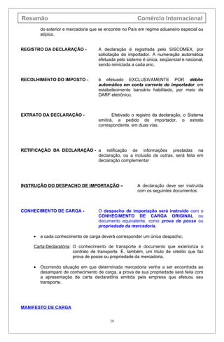 Resumão                                                 Comércio Internacional
         do exterior e mercadoria que se encontre no País em regime aduaneiro especial ou
         atípico.


REGISTRO DA DECLARAÇÃO -             A declaração é registrada pelo SISCOMEX, por
                                     solicitação do importador. A numeração automática
                                     efetuada pelo sistema é única, seqüencial e nacional,
                                     sendo reiniciada a cada ano.


RECOLHIMENTO DO IMPOSTO -            é efetuado EXCLUSIVAMENTE POR débito
                                     automático em conta corrente do importador, em
                                     estabelecimento bancário habilitado, por meio de
                                     DARF eletrônico.



EXTRATO DA DECLARAÇÃO -                     Efetivado o registro da declaração, o Sistema
                                     emitirá, a pedido do importador, o extrato
                                     correspondente, em duas vias.




RETIFICAÇÃO DA DECLARAÇÃO - a retificação de informações prestadas na
                            declaração, ou a inclusão de outras, será feita em
                            declaração complementar




INSTRUÇÃO DO DESPACHO DE IMPORTAÇÃO –                   A declaração deve ser instruída
                                                        com os seguintes documentos:



CONHECIMENTO DE CARGA -              O despacho de importação será instruído com o
                                     CONHECIMENTO DE CARGA ORIGINAL ou
                                     documento equivalente, como prova de posse ou
                                     propriedade da mercadoria.

     •   a cada conhecimento de carga deverá corresponder um único despacho;

     Carta Declaratória: O conhecimento de transporte é documento que exterioriza o
                         contrato de transporte. É, também, um título de crédito que faz
                         prova de posse ou propriedade da mercadoria.

     •   Ocorrendo situação em que determinada mercadoria venha a ser encontrada ao
         desamparo de conhecimento de carga, a prova de sua propriedade será feita com
         a apresentação de carta declaratória emitida pela empresa que efetuou seu
         transporte.




MANIFESTO DE CARGA


                                           28
 