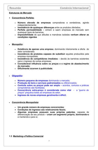Resumão                                            Comércio Internacional
Estruturas de Mercado

• Concorrência Perfeita:

      •   Número elevado de empresas compradoras e vendedoras, agindo
          independentemente;
      •   Inexistência de quaisquer diferenças entre os produtos ofertados;
      •   Perfeita permeabilidade – entram e saem empresas do mercado sem
          quaisquer tipos de barreiras;
      •   Impossibilidade de que atitudes e manobras isoladas venham alterar as
          condições vigentes


•   Monopólio:

      • Existência de apenas uma empresa, dominando inteiramente a oferta do
        setor considerado;
      • Inexistência de produtos capazes de substituir aqueles produzidos pela
        empresa monopolista;
      • Inexistência de competidores imediatos – devido às barreiras existentes
        para o ingresso de outras empresas;
      • Considerável influência sobre os preços e o regime de abastecimento
        do mercado;
      • Dificilmente ocorrem à publicidade;



•   Oligopólio:

      • Número pequeno de empresas dominando o mercado;
      • Produção de bens e serviços padronizados ou diferenciados;
      • Controle sobre os preços pode ser amplo – acordos, conluios e práticas
        conspiratórias são facilitadas;
      • Concorrência extra-preço é considerada como vital - a “guerra de
        preços” prejudica todas as empresas do setor;
      • Ingresso de novas empresas geralmente é difícil;


•   Concorrência Monopolista:

      • Um grande número de empresas concorrentes;
      • Condições de ingresso são relativamente fáceis;
      • Algumas empresas possuem suas próprias patentes, capazes de
        diferenciação de seu produto – criam um segmento próprio, dominando-o
        e mantendo-o para si;




1.3 Marketing e Política Comercial

                                       3
 