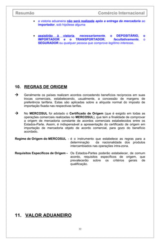 Resumão                                               Comércio Internacional
           •   a vistoria aduaneira não será realizada após a entrega da mercadoria ao
               importador, sob hipótese alguma


           •   assistirão à vistoria, necessariamente, o DEPOSITÁRIO,               o
               IMPORTADOR e o TRANSPORTADOR;                 facultativamente,      o
               SEGURADOR ou qualquer pessoa que comprove legítimo interesse.




10. REGRAS DE ORIGEM
    Geralmente os países realizam acordos concedendo benefícios recíprocos em suas
     trocas comerciais, estabelecendo, usualmente, a concessão de margens de
     preferência tarifária. Estas são aplicadas sobre a alíquota normal do imposto de
     importação fixada nas respectivas tarifas.

    No MERCOSUL foi adotado o Certificado de Origem (que é exigido em todas as
     operações comerciais realizadas no MERCOSUL), que tem a finalidade de comprovar
     a origem de mercadoria constante de acordos comerciais estabelecidos entre os
     Estados-Parte. Assim, é indispensável a apresentação do certificado de origem em
     importação de mercadoria objeto de acordo comercial, para gozo do benefício
     acordado.

Regime de Origem do MERCOSUL - é o instrumento que estabelece as regras para a
                               determinação     da nacionalidade dos produtos
                               intercambiados nas operações intra-zona.

Requisitos Específicos de Origem - Os Estados-Partes poderão estabelecer, de comum
                                   acordo, requisitos específicos de origem, que
                                   prevalecerão sobre os critérios gerais de
                                   qualificação.




11. VALOR ADUANEIRO

                                         32
 