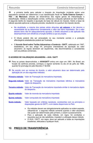 Resumão                                                       Comércio Internacional
       a primeira tarefa para calcular o Imposto de Importação incidente sobre uma
mercadoria consiste em determinar a sua classificação fiscal na Tarifa Externa Comum –
TEC - do Mercosul, através da observância das regras gerais de interpretação e
classificação. Obtida a classificação correta, verifica-se a alíquota aplicável ao item tarifário.
A segunda tarefa diz respeito à apuração da base de cálculo do imposto. Sobre a base de
cálculo apurada aplica-se a alíquota prevista, resultando no quantum de imposto devido.

    •   Na atualidade, a maioria dos países adota alíquotas ad valorem e daí decorre a
        necessidade de se determinar corretamente o valor dos bens importados. Se o valor
        desses bens não for adequadamente apurado, o direito aduaneiro a ele aplicado não
        desempenhará com eficiência a função tarifária a que se propõe.

    •   O tributo poderá não ser arrecadado no seu montante correto e a proteção
        alfandegária estabelecida poderá ser frustrada.

    •   O Acordo Geral sobre Tarifas Aduaneiras e Comércio - GATT, celebrado em 1947,
        estabeleceu, em seu artigo VII, princípios orientadores da apuração do valor
        aduaneiro: as regras deveriam ser equânimes, não discriminatórias e consistentes
        com as práticas comerciais..


O ACORDO DE VALORAÇÃO ADUANEIRA – AVA / GATT

 Para os países desenvolvidos, o AVA/GATT entrou em vigor em 1981. No Brasil, em
    função da carência prevista, começou a vigorar somente no dia 23 de julho de 1986,
    quando foi promulga do pelo Decreto n" 92.930

 De acordo com as normas do Acordo, o valor aduaneiro deve ser determinado pela
    aplicação de um dos seguintes métodos:

Primeiro método: Valor de Transação da mercadoria importada;

Segundo método: Valor de Transação da mercadoria importada idêntica à mercadoria
                objeto do despacho;

Terceiro método: Valor de Transação da mercadoria importada similar à mercadoria objeto
                 do despacho.

Quarto método:      Valor de revenda da mercadoria importada

Quinto método:      Valor computado da mercadoria importada

Sexto método:       Valor baseado em critérios razoáveis, condizentes com os princípios e
                    disposições gerais do GATT, e em dados disponíveis no País

                    •   Os métodos devem ser obrigatoriamente aplicados na ordem exposta,
                        utilizando-se o segundo método somente quando o valor aduaneiro
                        não puder ser determinado pelo primeiro, e assim sucessivamente.
                    •   Para a aplicação de cada método, em regra, há condições e
                        requisitos que se não satisfeitos, impedem a utilização desse método.
                    •   O AVA / GATT, em regra, deve ser aplicado a todas as importações
                        brasileiras, efetuadas a qualquer título.


12. PREÇO DE TRANSFERÊNCIA

                                                33
 