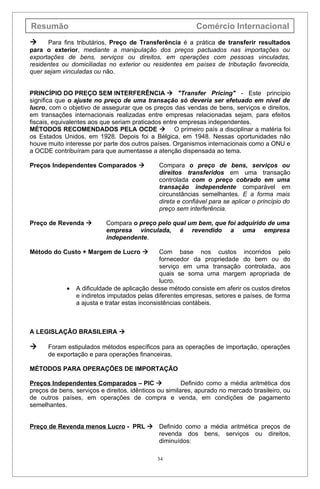 Resumão                                                     Comércio Internacional
     Para fins tributários, Preço de Transferência é a prática de transferir resultados
para o exterior, mediante a manipulação dos preços pactuados nas importações ou
exportações de bens, serviços ou direitos, em operações com pessoas vinculadas,
residentes ou domiciliadas no exterior ou residentes em países de tributação favorecida,
quer sejam vinculadas ou não.


PRINCÍPIO DO PREÇO SEM INTERFERÊNCIA  "Transfer Pricing" - Este princípio
significa que o ajuste no preço de uma transação só deveria ser efetuado em nível de
lucro, com o objetivo de assegurar que os preços das vendas de bens, serviços e direitos,
em transações internacionais realizadas entre empresas relacionadas sejam, para efeitos
fiscais, equivalentes aos que seriam praticados entre empresas independentes.
MÉTODOS RECOMENDADOS PELA OCDE  O primeiro país a disciplinar a matéria foi
os Estados Unidos, em 1928. Depois foi a Bélgica, em 1948. Nessas oportunidades não
houve muito interesse por parte dos outros países. Organismos internacionais como a ONU e
a OCDE contribuíram para que aumentasse a atenção dispensada ao tema.

Preços Independentes Comparados              Compara o preço de bens, serviços ou
                                              direitos transferidos em uma transação
                                              controlada com o preço cobrado em uma
                                              transação independente comparável em
                                              circunstâncias semelhantes. E a forma mais
                                              direta e confiável para se aplicar o princípio do
                                              preço sem interferência.

Preço de Revenda          Compara o preço pelo qual um bem, que foi adquirido de uma
                           empresa vinculada, é revendido a uma empresa
                           independente.

Método do Custo + Margem de Lucro              Com base nos custos incorridos pelo
                                                fornecedor da propriedade do bem ou do
                                                serviço em uma transação controlada, aos
                                                quais se soma uma margem apropriada de
                                                lucro.
             •   A dificuldade de aplicação desse método consiste em aferir os custos diretos
                 e indiretos imputados pelas diferentes empresas, setores e países, de forma
                 a ajusta e tratar estas inconsistências contábeis.



A LEGISLAÇÃO BRASILEIRA 

     Foram estipulados métodos específicos para as operações de importação, operações
      de exportação e para operações financeiras.

MÉTODOS PARA OPERAÇÕES DE IMPORTAÇÃO

Preços Independentes Comparados – PIC                  Definido como a média aritmética dos
preços de bens, serviços e direitos, idênticos ou similares, apurado no mercado brasileiro, ou
de outros países, em operações de compra e venda, em condições de pagamento
semelhantes.


Preço de Revenda menos Lucro - PRL  Definido como a média aritmética preços de
                                     revenda dos bens, serviços ou direitos,
                                     diminuídos:

                                              34
 