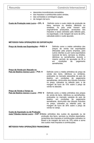 Resumão                                                 Comércio Internacional
                        •   descontos incondicionais concedidos;
                        •   dos impostos e contribuintes sobre vendas;
                        •   das comissões e corretagens pagas;
                        •   de margem de lucro.

Custo de Produção mais Lucro – CPL          Definido como o custo médio de produção de
                                            bens, serviços ou direitos, idênticos ou
                                            similares, no país onde tiverem sido
                                            originalmente produzidos, acrescidos dos
                                            impostos e taxas cobrados pelo referido país,
                                            na exportação, e de margem de lucro de 20%,
                                            calculada sobre o custo apurado.


MÉTODOS PARA OPERAÇÕES DE EXPORTAÇÃO

Preço de Venda nas Exportações – PVEX            Definido como a média aritmética dos
                                                  preços de venda nas exportações
                                                  efetuadas pela própria empresa, para
                                                  outros clientes ou por outra exportadora
                                                  nacional de bens, serviços ou direitos,
                                                  idênticos ou semelhantes, durante o
                                                  mesmo período de apuração do IR e
                                                  em      condições      de     pagamento
                                                  semelhantes.


Preço de Venda por Atacado no
País de Destino menos Lucro – PVA         Definido como a média aritmética do preço de
                                           venda dos bens, idênticos ou similares,
                                           praticados no mercado atacadista do país de
                                           destino, em condições de pagamento
                                           semelhantes, diminuídos dos tributos incluídos
                                           no preço, cobrados no referido país, e de
                                           margem de lucro de 15% sobre o preço de
                                           venda no atacado.

Preço de Venda a Varejo no
País de Destino menos o Lucro – PVV       Definido como a média aritmética dos preços
                                           de venda de bens, idênticos ou semelhantes,
                                           praticados no mercado varejista do país de
                                           destino, em condições de pagamento
                                           semelhante, diminuídos dos tributos incluídos
                                           no preço, cobrados no referido país, de
                                           margem de lucro de 30% sobre o preço de
                                           venda no varejo.

Custo de Aquisição ou de Produção
mais Tributos menos Lucro – CAP Média aritmética dos custos de aquisição ou de
                                  produção dos bens, serviços ou direitos exportados,
                                  acrescidos dos impostos e contribuições cobrados no
                                  Brasil e da margem de lucro de 15% sobre a soma
                                  dos custos mais impostos e contribuições.

MÉTODOS PARA OPERAÇÕES FINANCEIRAS



                                           35
 