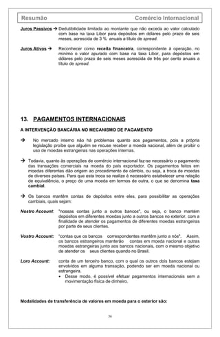 Resumão                                                   Comércio Internacional
Juros Passivos  Dedutibilidade limitada ao montante que não exceda ao valor calculado
                 com base na taxa Libor para depósitos em dólares pelo prazo de seis
                 meses, acrescida de 3 % anuais a título de spread.

Juros Ativos      Reconhecer como receita financeira, correspondente à operação, no
                   mínimo o valor apurado com base na taxa Libor, para depósitos em
                   dólares pelo prazo de seis meses acrescida de três por cento anuais a
                   título de spread.




13. PAGAMENTOS INTERNACIONAIS
A INTERVENÇÃO BANCÁRIA NO MECANISMO DE PAGAMENTO

     No mercado interno não há problemas quanto aos pagamentos, pois a própria
      legislação proíbe que alguém se recuse receber a moeda nacional, além de proibir o
      uso de moedas estrangeiras nas operações internas.

 Todavia, quanto às operações de comércio internacional faz-se necessário o pagamento
    das transações comerciais na moeda do país exportador. Os pagamentos feitos em
    moedas diferentes dão origem ao procedimento de câmbio, ou seja, a troca de moedas
    de diversos países. Para que esta troca se realize é necessário estabelecer uma relação
    de equivalência, o preço de uma moeda em termos de outra, o que se denomina taxa
    cambial.

 Os bancos mantêm contas de depósitos entre eles, para possibilitar as operações
    cambiais, quais sejam:

Nostro Account:    "nossas contas junto a outros bancos", ou seja, o banco mantém
                   depósitos em diferentes moedas junto a outros bancos no exterior, com a
                   finalidade de atender os pagamentos de diferentes moedas estrangeiras
                   por parte de seus clientes.

Vostro Account:    “contas que os bancos correspondentes mantêm junto a nós". Assim,
                   os bancos estrangeiros manterão contas em moeda nacional e outras
                   moedas estrangeiras junto aos bancos nacionais, com o mesmo objetivo
                   de atender os seus clientes quando no Brasil.

Loro Account:      conta de um terceiro banco, com o qual os outros dois bancos estejam
                   envolvidos em alguma transação, podendo ser em moeda nacional ou
                   estrangeira.
                   • Desse modo, é possível efetuar pagamentos internacionais sem a
                       movimentação física de dinheiro.



Modalidades de transferência de valores em moeda para o exterior são:


                                            36
 