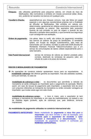 Resumão                                                    Comércio Internacional
Cheques:    são utilizados geralmente para pequenos valores, em virtude do risco de
            falsificações. São nominativos e emitidos em moeda conversível (dólar, libras,
            etc), podendo ser sacados nos bancos em qualquer país.

Traveller's Checks:      assemelham-se aos cheques comuns, mas são feitos em papel
                         especial e com algumas características próprias com a finalidade
                         de dificultar as falsificações. São emitidos em valores pré-
                         determinados, geralmente em dólares americanos, possuindo uma
                         grande aceitação no exterior. São assinados pelo possuidor
                         quando de sua emissão no país de origem e quando de seu
                         desconto o portador deve assiná-lo, o que aumenta sua segurança
                         e por conseguinte sua aceitação.

Ordem de pagamento:      (via aérea, telex ou swift): são ordens de pagamento remetidas
                         aos bancos do exterior da praça do beneficiário. O remetente
                         optará, em função da relação custo/benefício, pelo meio de
                         transmissão: por via aérea, via telex ou pela rede Swift (Society for
                         Worldwide Interbank Financial Telecommunication) que é um
                         serviço de comunicações de dados voltado especialmente para o
                         setor bancário.

Vale Postal Internacional:     serviço de remessa de valores ao exterior prestado pelos
                               correios, destinado às remessas de pequeno valor, em
                               virtude do custo e do prazo de remessa.



RISCOS E MODALIDADES DE PAGAMENTOS

 As operações de comércio exterior apresentam riscos para os exportadores.        A
   modalidade cobrança não oferece garantia ao exportador, mas são adotadas cautelas,
   como por exemplo, no caso da


    modalidade de cobrança à vista -       os documentos que permitirão a retirada da
    mercadoria só serão entregues ao importador após o pagamento da operação. Mesmo
    assim, em caso de recusa de pagamento pelo importador, o exportador terá de arcar
    com prejuízos referentes ao transporte da mercadoria ou então conceder vantagens ao
    importador, que muitas vezes age com este intuito.


    modalidade de cobrança a prazo -       o risco é maior, pois o exportador já terá
    entregue a mercadoria ao importador e, em caso de inadimplemento, só restará o uso
    de medidas legais (protesto, ação de cobrança) que, pela distância, torna-se
    impraticável.


As modalidades de pagamento utilizadas no comércio internacional são:

PAGAMENTO ANTECIPADO:          Nesta modalidade de pagamento o risco fica para o
                               importador, que deve remeter o valor da transação, pois
                               somente após o exportador ter recebido o valor
                               remeterá a mercadoria e a documentação.            Esta
                               modalidade de pagamento também é conhecida por
                               REMESSA ANTECIPADA.



                                            37
 